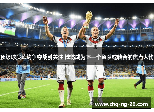 顶级球员续约争夺战引关注 谁将成为下一个留队或转会的焦点人物