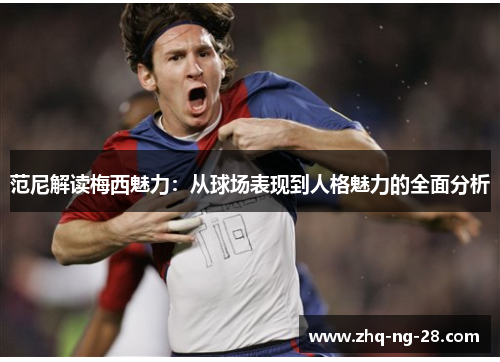 范尼解读梅西魅力：从球场表现到人格魅力的全面分析