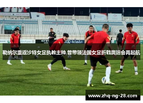 勒纳尔重返沙特女足执教主帅 曾带领法国女足折戟奥运会再起航