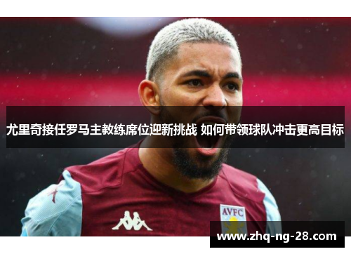 尤里奇接任罗马主教练席位迎新挑战 如何带领球队冲击更高目标