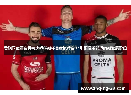 曼联正式宣布贝拉达担任新任首席执行官 将引领俱乐部迈向新发展阶段